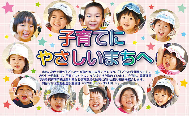 子育てにやさしいまちへ 市は、次代を担う子どもたちが健やかに成長できるよう、「子どもの笑顔輝くにしのみや」を目指して、子育てにやさしいまちづくりを進めています。今回は、重要課題である保育所待機児童対策など保育環境の改善に向けた取り組みを紹介します。問合せは児童福祉施設整備課(0798・35・3718)へ 子育てにやさしいまちへ 市は、次代を担う子どもたちが健やかに成長できるよう、「子どもの笑顔輝くにしのみや」を目指して、子育てにやさしいまちづくりを進めています。今回は、重要課題である保育所待機児童対策など保育環境の改善に向けた取り組みを紹介します。問合せは児童福祉施設整備課(0798・35・3718)へ