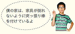 子ども広報員「僕の家は、家具が倒れないように突っ張り棒を付けているよ」