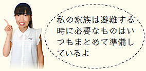 子ども広報員「私の家族は避難する時に必要なものはいつもまとめて準備しているよ」 子ども広報員「私の家族は避難する時に必要なものはいつもまとめて準備しているよ」