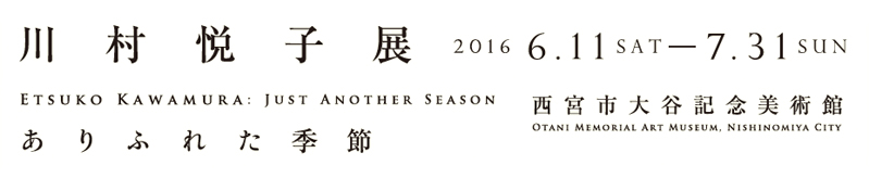 川村悦子展 ありふれた季節 2016 6.11 SAT-7.31 SUN 西宮市大谷記念美術館 川村悦子展 ありふれた季節 2016 6.11 SAT-7.31 SUN 西宮市大谷記念美術館