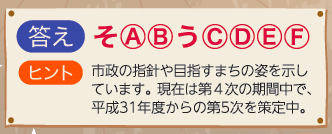 画像:答え:そ(A)(B)う(C)(D)(E)(F)・ヒント:市政の指針や目指すまちの姿を示しています。現在は第4次の期間中で、平成31年度からの第5次を策定中。 画像:答え:そ(A)(B)う(C)(D)(E)(F)・ヒント:市政の指針や目指すまちの姿を示しています。現在は第4次の期間中で、平成31年度からの第5次を策定中。