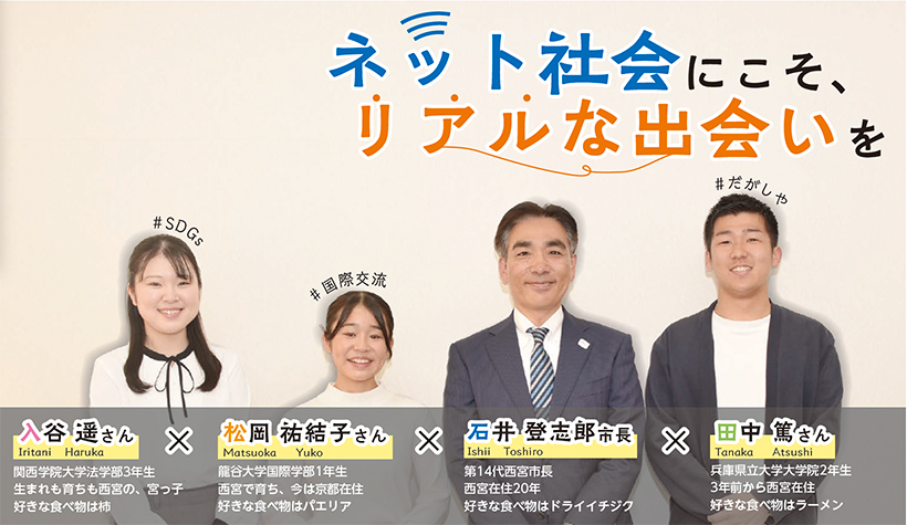 入谷 遥さん:関西学院大学法学部3年生生まれも育ちも西宮の、宮っ子好きな食べ物は柿
松岡 祐結子さん:龍谷大学国際学部1年生。西宮で育ち、今は京都在住。好きな食べ物はパエリア
石井 登志郎市長:第14代西宮市長。西宮在住20年。好きな食べ物はドライイチジク
田中 篤さん:兵庫県立大学大学院2年生。3年前から西宮在住・好きな食べ物はラーメン