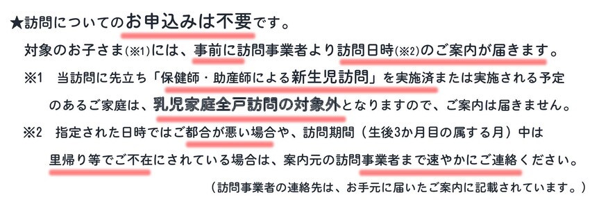 【案内】当訪問は申込不要。対象のお子さま(※1)には事前に訪問事業者より家庭訪問日時(※2)を案内。※1当訪問に先立ち「保健師・助産師による新生児訪問」を実施済・実施予定の家庭は当訪問対象外。案内は届きません。※2指定日時で都合が悪い場合や里帰り等で不在の場合は事業者へご連絡を。