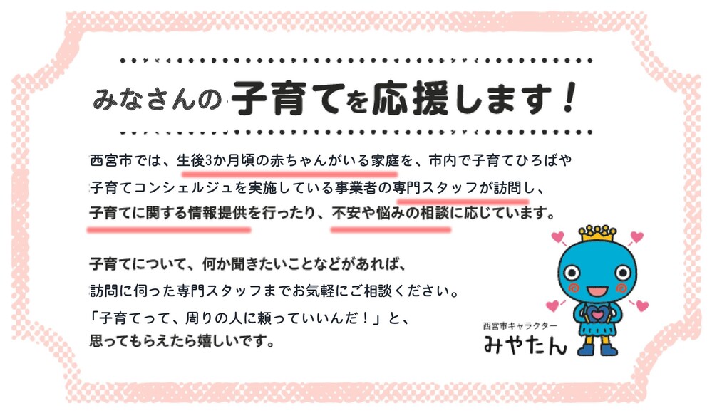 【事業リード文】皆さんの子育てを応援します！西宮市では、生後3か月頃の赤ちゃんがいる家庭を、市内で子育てひろばや子育てコンシェルジュを配置している事業者の専門スタッフが訪問し、子育てに関する情報提供を行ったり、不安や悩みの相談に応じています。