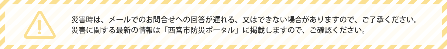 災害時は、メールでのお問い合わせへの回答が遅れる、又はできない場合がありますので、ご了承ください。 災害に関する最新の情報は「西宮市防災ポータル」に掲載しますので、ご確認ください。