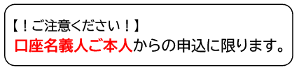 ご注意ください、口座名義人ご本人からの申込に限ります。